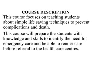 COURSE DESCRIPTION
This course focuses on teaching students
about simple life saving techniques to prevent
complications and death.
This course will prepare the students with
knowledge and skills to identify the need for
emergency care and be able to render care
before referral to the health care centres.
 