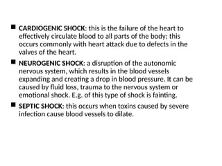  CARDIOGENIC SHOCK: this is the failure of the heart to
effectively circulate blood to all parts of the body; this
occurs commonly with heart attack due to defects in the
valves of the heart.
 NEUROGENIC SHOCK: a disruption of the autonomic
nervous system, which results in the blood vessels
expanding and creating a drop in blood pressure. It can be
caused by fluid loss, trauma to the nervous system or
emotional shock. E.g. of this type of shock is fainting.
 SEPTIC SHOCK: this occurs when toxins caused by severe
infection cause blood vessels to dilate.
 