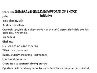 GENERAL SIGNS & SYMPTOMS OF SHOCK
Initially:
there is rapid weak pulse (tachycardia),
pale
cold clammy skin
As shock develops:
Cyanosis (grayish-blue discoloration of the skin) especially inside the lips,
earlobe & fingernails.
weakness
dizziness
Nausea and possible vomiting
Thirst or a dry mouth
Rapid, shallow breathing (tachypnaea)
Low blood pressure
Decreased to subnormal temperature
Eyes lack luster and may seem to stare. Sometimes the pupils are dilated.
 