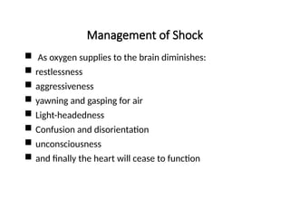 Management of Shock
 As oxygen supplies to the brain diminishes:
 restlessness
 aggressiveness
 yawning and gasping for air
 Light-headedness
 Confusion and disorientation
 unconsciousness
 and finally the heart will cease to function
 