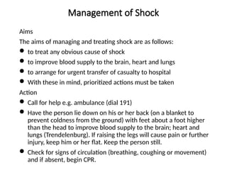 Management of Shock
Aims
The aims of managing and treating shock are as follows:
 to treat any obvious cause of shock
 to improve blood supply to the brain, heart and lungs
 to arrange for urgent transfer of casualty to hospital
 With these in mind, prioritized actions must be taken
Action
 Call for help e.g. ambulance (dial 191)
 Have the person lie down on his or her back (on a blanket to
prevent coldness from the ground) with feet about a foot higher
than the head to improve blood supply to the brain; heart and
lungs (Trendelenburg). If raising the legs will cause pain or further
injury, keep him or her flat. Keep the person still.
 Check for signs of circulation (breathing, coughing or movement)
and if absent, begin CPR.
 
