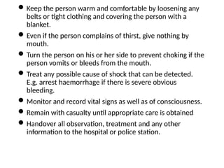 Keep the person warm and comfortable by loosening any
belts or tight clothing and covering the person with a
blanket.
Even if the person complains of thirst, give nothing by
mouth.
Turn the person on his or her side to prevent choking if the
person vomits or bleeds from the mouth.
Treat any possible cause of shock that can be detected.
E.g. arrest haemorrhage if there is severe obvious
bleeding.
Monitor and record vital signs as well as of consciousness.
Remain with casualty until appropriate care is obtained
Handover all observation, treatment and any other
information to the hospital or police station.
 