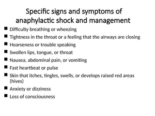 Specific signs and symptoms of
anaphylactic shock and management
 Difficulty breathing or wheezing
 Tightness in the throat or a feeling that the airways are closing
 Hoarseness or trouble speaking
 Swollen lips, tongue, or throat
 Nausea, abdominal pain, or vomiting
 Fast heartbeat or pulse
 Skin that itches, tingles, swells, or develops raised red areas
(hives)
 Anxiety or dizziness
 Loss of consciousness
 