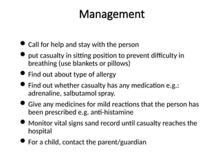 Management
Call for help and stay with the person
put casualty in sitting position to prevent difficulty in
breathing (use blankets or pillows)
Find out about type of allergy
Find out whether casualty has any medication e.g.:
adrenaline, salbutamol spray.
Give any medicines for mild reactions that the person has
been prescribed e.g. anti-histamine
Monitor vital signs sand record until casualty reaches the
hospital
For a child, contact the parent/guardian
 