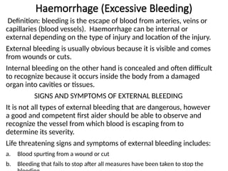 Haemorrhage (Excessive Bleeding)
Definition: bleeding is the escape of blood from arteries, veins or
capillaries (blood vessels). Haemorrhage can be internal or
external depending on the type of injury and location of the injury.
External bleeding is usually obvious because it is visible and comes
from wounds or cuts.
Internal bleeding on the other hand is concealed and often difficult
to recognize because it occurs inside the body from a damaged
organ into cavities or tissues.
SIGNS AND SYMPTOMS OF EXTERNAL BLEEDING
It is not all types of external bleeding that are dangerous, however
a good and competent first aider should be able to observe and
recognize the vessel from which blood is escaping from to
determine its severity.
Life threatening signs and symptoms of external bleeding includes:
a. Blood spurting from a wound or cut
b. Bleeding that fails to stop after all measures have been taken to stop the
 