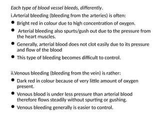 Each type of blood vessel bleeds, differently.
i.Arterial bleeding (bleeding from the arteries) is often:
 Bright red in colour due to high concentration of oxygen.
 Arterial bleeding also spurts/gush out due to the pressure from
the heart muscles.
 Generally, arterial blood does not clot easily due to its pressure
and flow of the blood
 This type of bleeding becomes difficult to control.
ii.Venous bleeding (bleeding from the vein) is rather:
 Dark red in colour because of very little amount of oxygen
present.
 Venous blood is under less pressure than arterial blood
therefore flows steadily without spurting or gushing.
 Venous bleeding generally is easier to control.
 