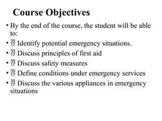 Course Objectives
• By the end of the course, the student will be able
to:
•  Identify potential emergency situations.
•  Discuss principles of first aid
•  Discuss safety measures
•  Define conditions under emergency services
•  Discuss the various appliances in emergency
situations
 