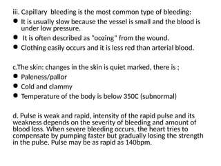 iii. Capillary bleeding is the most common type of bleeding:
It is usually slow because the vessel is small and the blood is
under low pressure.
 It is often described as “oozing” from the wound.
Clothing easily occurs and it is less red than arterial blood.
c.The skin: changes in the skin is quiet marked, there is ;
Paleness/pallor
Cold and clammy
Temperature of the body is below 350C (subnormal)
d. Pulse is weak and rapid, intensity of the rapid pulse and its
weakness depends on the severity of bleeding and amount of
blood loss. When severe bleeding occurs, the heart tries to
compensate by pumping faster but gradually losing the strength
in the pulse. Pulse may be as rapid as 140bpm.
 
