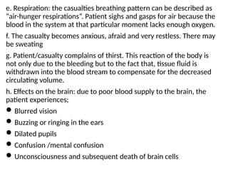 e. Respiration: the casualties breathing pattern can be described as
“air-hunger respirations”. Patient sighs and gasps for air because the
blood in the system at that particular moment lacks enough oxygen.
f. The casualty becomes anxious, afraid and very restless. There may
be sweating
g. Patient/casualty complains of thirst. This reaction of the body is
not only due to the bleeding but to the fact that, tissue fluid is
withdrawn into the blood stream to compensate for the decreased
circulating volume.
h. Effects on the brain: due to poor blood supply to the brain, the
patient experiences;
Blurred vision
Buzzing or ringing in the ears
Dilated pupils
Confusion /mental confusion
Unconsciousness and subsequent death of brain cells
 