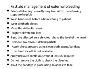 First aid management of external bleeding
 External bleeding is usually easy to control, the following
steps are helpful:
 Wash hands well before administering to patient
 Wear synthetic gloves
 Make the victim lie down
 Slightly elevate the legs
 keep the affected area elevated above the level of the heart
 Remove any obvious debris/particle
 Apply direct pressure using clean cloth, gauze/bandage
 Use hand if cloth is not available
 Apply pressure continuously for at least 20 minutes
 Do not remove the cloth to check the bleeding
 Hold the bandage in place using an adhesive tape
 