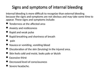Signs and symptoms of internal bleeding
Internal bleeding is more difficult to recognize than external bleeding
because the signs and symptoms are not obvious and may take some time to
appear. These signs and symptoms include:
 Tenderness at the affected area
 Anxiety and restlessness
 Rapid and weak pulse
 Rapid breathing and shortness of breath
 pain
 Nausea or vomiting, vomiting blood
 Discoloration of the skin (bruising) in the injured area.
 Skin feels cold and moist, looks pale or bluish
 Excessive thirst
 Decreased level of consciousness
 Severe headache.
 