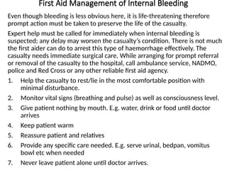 First Aid Management of Internal Bleeding
Even though bleeding is less obvious here, it is life-threatening therefore
prompt action must be taken to preserve the life of the casualty.
Expert help must be called for immediately when internal bleeding is
suspected; any delay may worsen the casualty’s condition. There is not much
the first aider can do to arrest this type of haemorrhage effectively. The
casualty needs immediate surgical care. While arranging for prompt referral
or removal of the casualty to the hospital, call ambulance service, NADMO,
police and Red Cross or any other reliable first aid agency.
1. Help the casualty to rest/lie in the most comfortable position with
minimal disturbance.
2. Monitor vital signs (breathing and pulse) as well as consciousness level.
3. Give patient nothing by mouth. E.g. water, drink or food until doctor
arrives
4. Keep patient warm
5. Reassure patient and relatives
6. Provide any specific care needed. E.g. serve urinal, bedpan, vomitus
bowl etc when needed
7. Never leave patient alone until doctor arrives.
 