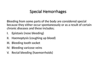 Special Hemorrhages
Bleeding from some parts of the body are considered special
because they either occur spontaneously or as a result of certain
chronic diseases and these includes;
I. Epistaxis (nose bleeding)
II. Haemoptysis (coughing up blood)
III. Bleeding tooth socket
IV. Bleeding varicose veins
V. Rectal bleeding (haemorrhoids)
 
