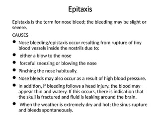 Epitaxis
Epistaxis is the term for nose bleed; the bleeding may be slight or
severe.
CAUSES
 Nose bleeding/epistaxis occur resulting from rupture of tiny
blood vessels inside the nostrils due to:
 either a blow to the nose
 forceful sneezing or blowing the nose
 Pinching the nose habitually.
 Nose bleeds may also occur as a result of high blood pressure.
 In addition, if bleeding follows a head injury, the blood may
appear thin and watery. If this occurs, there is indication that
the skull is fractured and fluid is leaking around the brain.
 When the weather is extremely dry and hot; the sinus rupture
and bleeds spontaneously.
 