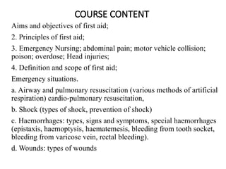 COURSE CONTENT
Aims and objectives of first aid;
2. Principles of first aid;
3. Emergency Nursing; abdominal pain; motor vehicle collision;
poison; overdose; Head injuries;
4. Definition and scope of first aid;
Emergency situations.
a. Airway and pulmonary resuscitation (various methods of artificial
respiration) cardio-pulmonary resuscitation,
b. Shock (types of shock, prevention of shock)
c. Haemorrhages: types, signs and symptoms, special haemorrhages
(epistaxis, haemoptysis, haematemesis, bleeding from tooth socket,
bleeding from varicose vein, rectal bleeding).
d. Wounds: types of wounds
 