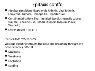 Epitaxis cont'd
Medical conditions like:Allergic Rhinitis, Viral Rhinitis,
Leukemia, Tumors, Hemophilia, Hypertension
Certain medications like: Inhaled Steroids (usually causes
trauma), Cocaine Use, Blood Thinners (Aspirin, Plavix,
Warfarin)
Low Platelets (ITP, TTP)
SIGNS AND SYMPTOMS
Obvious bleeding through the nose and breathing through the
nose becomes difficult.
Dizziness
Weakness
Confusion
fainting
 