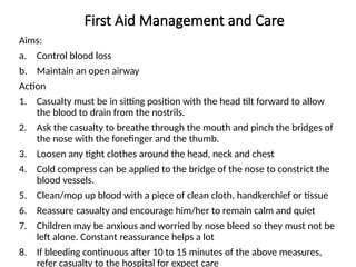 First Aid Management and Care
Aims:
a. Control blood loss
b. Maintain an open airway
Action
1. Casualty must be in sitting position with the head tilt forward to allow
the blood to drain from the nostrils.
2. Ask the casualty to breathe through the mouth and pinch the bridges of
the nose with the forefinger and the thumb.
3. Loosen any tight clothes around the head, neck and chest
4. Cold compress can be applied to the bridge of the nose to constrict the
blood vessels.
5. Clean/mop up blood with a piece of clean cloth, handkerchief or tissue
6. Reassure casualty and encourage him/her to remain calm and quiet
7. Children may be anxious and worried by nose bleed so they must not be
left alone. Constant reassurance helps a lot
8. If bleeding continuous after 10 to 15 minutes of the above measures,
refer casualty to the hospital for expect care
 