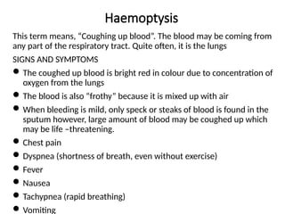 Haemoptysis
This term means, “Coughing up blood”. The blood may be coming from
any part of the respiratory tract. Quite often, it is the lungs
SIGNS AND SYMPTOMS
The coughed up blood is bright red in colour due to concentration of
oxygen from the lungs
The blood is also “frothy” because it is mixed up with air
When bleeding is mild, only speck or steaks of blood is found in the
sputum however, large amount of blood may be coughed up which
may be life –threatening.
Chest pain
Dyspnea (shortness of breath, even without exercise)
Fever
Nausea
Tachypnea (rapid breathing)
Vomiting
 