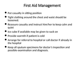 First Aid Management
Put casualty in sitting position
Tight clothing around the chest and waist should be
loosened.
Reassure casualty and instruct him/her to keep calm and
quiet
Ice cube if available may be given to suck on
Provide warmth if patient is cold
Arrange for referral to hospital or call doctor if already in
the hospital
Keep all sputum specimens for doctor’s inspection and
possible examination and diagnosis.
 