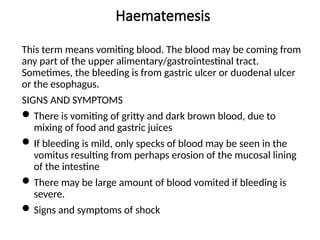 Haematemesis
This term means vomiting blood. The blood may be coming from
any part of the upper alimentary/gastrointestinal tract.
Sometimes, the bleeding is from gastric ulcer or duodenal ulcer
or the esophagus.
SIGNS AND SYMPTOMS
There is vomiting of gritty and dark brown blood, due to
mixing of food and gastric juices
If bleeding is mild, only specks of blood may be seen in the
vomitus resulting from perhaps erosion of the mucosal lining
of the intestine
There may be large amount of blood vomited if bleeding is
severe.
Signs and symptoms of shock
 