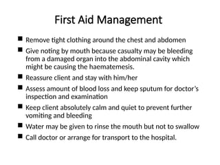First Aid Management
 Remove tight clothing around the chest and abdomen
 Give noting by mouth because casualty may be bleeding
from a damaged organ into the abdominal cavity which
might be causing the haematemesis.
 Reassure client and stay with him/her
 Assess amount of blood loss and keep sputum for doctor’s
inspection and examination
 Keep client absolutely calm and quiet to prevent further
vomiting and bleeding
 Water may be given to rinse the mouth but not to swallow
 Call doctor or arrange for transport to the hospital.
 