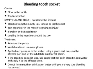 Bleeding tooth socket
Causes
 Blow to the tooth
 Tooth extraction
SYMPTOMS AND SIGNS – not all may be present
 bleeding from the mouth, lips, tongue or tooth socket
 pain around or in the mouth following an injury
 a broken or displaced tooth
 swelling in the mouth or around the jaw
Treatment
 Reassure the person
 Wash hands and use wear gloves
 Apply direct pressure in the socket: using a gauze pad, press on the
affected part and let the adult bite on it for 10-15min.
 If the bleeding does not stop, use gauze that has been placed in cold water
and apply it to the affected area.
 Do not rinse mouth or drink warm water until you are very sure bleeding
has ceased.
 