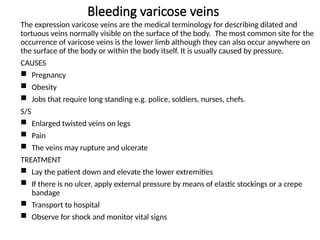 Bleeding varicose veins
The expression varicose veins are the medical terminology for describing dilated and
tortuous veins normally visible on the surface of the body. The most common site for the
occurrence of varicose veins is the lower limb although they can also occur anywhere on
the surface of the body or within the body itself. It is usually caused by pressure.
CAUSES
 Pregnancy
 Obesity
 Jobs that require long standing e.g. police, soldiers, nurses, chefs.
S/S
 Enlarged twisted veins on legs
 Pain
 The veins may rupture and ulcerate
TREATMENT
 Lay the patient down and elevate the lower extremities
 If there is no ulcer, apply external pressure by means of elastic stockings or a crepe
bandage
 Transport to hospital
 Observe for shock and monitor vital signs
 
