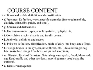 COURSE CONTENT
• e. Burns and scalds: definition and classification
• f. Fractures: Definition, types; specific examples (fractured mandible,
clavicle, spine, ribs, pelvis, and skull).
• g. Sprains and dislocations
• h. Unconsciousness: types, apoplexy/stroke, epileptic fits,
• i. Convulsive attacks, diabetic and insulin comas.
• j. Asphyxia: definition and causes
• k. Poisons: definition, classification, mode of entry into body, and effects.
• l. Foreign bodies in the eye, ear, nose; throat, etc. Bites and stings: dog
bite, snake bite, stings from bees, wasps and scorpions,
• m. Disaster. Types of Disasters: Natural e.g. earthquake, flood; Man-made
e.g. Road-traffic and other accidents involving many people and fire
outbreak.
• n. Disaster management
 