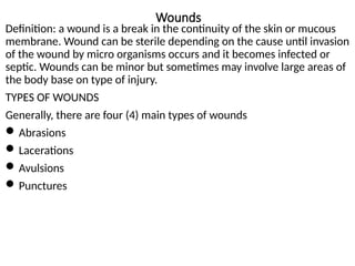 Wounds
Definition: a wound is a break in the continuity of the skin or mucous
membrane. Wound can be sterile depending on the cause until invasion
of the wound by micro organisms occurs and it becomes infected or
septic. Wounds can be minor but sometimes may involve large areas of
the body base on type of injury.
TYPES OF WOUNDS
Generally, there are four (4) main types of wounds
Abrasions
Lacerations
Avulsions
Punctures
 