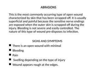 ABRASIONS
This is the most commonly occurring type of open wound
characterized by skin that has been scrapped off. It is usually
superficial and painful because the sensitive nerve endings
are exposed when the outer skin is scrapped off during the
injury. Bleeding is not severe and easily controlled. The
nature of this type of wound pre-disposes to infection.
SIGNS AND SYMPTOMS
 There is an open wound with minimal
 Bleeding
 Pain
 Swelling depending on the type of injury
 Wound appears rough at the edges.
 