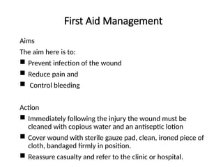 First Aid Management
Aims
The aim here is to:
 Prevent infection of the wound
 Reduce pain and
 Control bleeding
Action
 Immediately following the injury the wound must be
cleaned with copious water and an antiseptic lotion
 Cover wound with sterile gauze pad, clean, ironed piece of
cloth, bandaged firmly in position.
 Reassure casualty and refer to the clinic or hospital.
 