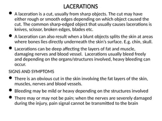 LACERATIONS
 A laceration is a cut, usually from sharp objects. The cut may have
either rough or smooth edges depending on which object caused the
cut. The common sharp-edged object that usually causes lacerations is
knives, scissor, broken edges, blades etc.
 A laceration can also result when a blunt objects splits the skin at areas
where bones lies directly underneath the skin’s surface. E.g. chin, skull.
 Lacerations can be deep affecting the layers of fat and muscle,
damaging nerves and blood vessel. Lacerations usually bleed freely
and depending on the organs/structures involved, heavy bleeding can
occur.
SIGNS AND SYMPTOMS
 There is an obvious cut in the skin involving the fat layers of the skin,
muscles, nerves and blood vessels.
 Bleeding may be mild or heavy depending on the structures involved
 There may or may not be pain; when the nerves are severely damaged
during the injury, pain signal cannot be transmitted to the brain
 