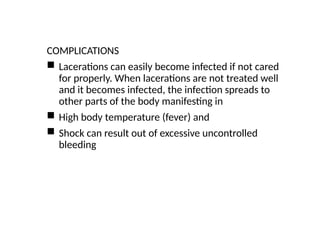 COMPLICATIONS
 Lacerations can easily become infected if not cared
for properly. When lacerations are not treated well
and it becomes infected, the infection spreads to
other parts of the body manifesting in
 High body temperature (fever) and
 Shock can result out of excessive uncontrolled
bleeding
 
