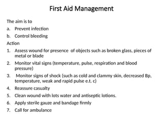 First Aid Management
The aim is to
a. Prevent infection
b. Control bleeding
Action
1. Assess wound for presence of objects such as broken glass, pieces of
metal or blade
2. Monitor vital signs (temperature, pulse, respiration and blood
pressure)
3. Monitor signs of shock (such as cold and clammy skin, decreased Bp,
temperature, weak and rapid pulse e.t. c)
4. Reassure casualty
5. Clean wound with lots water and antiseptic lotions.
6. Apply sterile gauze and bandage firmly
7. Call for ambulance
 