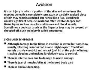Avulsion
It is an injury in which a portion of the skin and sometimes the
muscles beneath is completely torn away. A partially avulsed piece
of skin may remain attached but hangs like a flap. Bleeding is
usually significant because avulsions often involve deeper soft
tissue layers such as muscles and tissues and blood vessels.
Sometimes a body part such as the finger or toes may be severed or
chopped off. Such an injury is called amputated.
SIGNS AND SYMPTOMS
 Although damage to the tissue in avulsion is severe but somehow
usually, bleeding is not as bad as one might expect. The blood
vessels usually constrict and retract (pull in) at the point of injury,
slowing bleeding and making it relatively easy to control.
 There is intense pain due to damage to nerve endings
 There is tear of muscles/skin at the injured body part
 There is obvious bleeding.
 