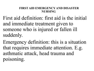 FIRST AID EMERGENCY AND DISASTER
NURSING
First aid definition: first aid is the initial
and immediate treatment given to
someone who is injured or fallen ill
suddenly.
Emergency definition: this is a situation
that requires immediate attention. E.g.
asthmatic attack, head trauma and
poisoning.
 