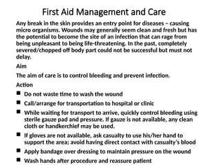 First Aid Management and Care
Any break in the skin provides an entry point for diseases – causing
micro organisms. Wounds may generally seem clean and fresh but has
the potential to become the site of an infection that can rage from
being unpleasant to being life-threatening. In the past, completely
severed/chopped off body part could not be successful but must not
delay.
Aim
The aim of care is to control bleeding and prevent infection.
Action
 Do not waste time to wash the wound
 Call/arrange for transportation to hospital or clinic
 While waiting for transport to arrive, quickly control bleeding using
sterile gauze pad and pressure. If gauze is not available, any clean
cloth or handkerchief may be used.
 If gloves are not available, ask casualty to use his/her hand to
support the area; avoid having direct contact with casualty’s blood
 Apply bandage over dressing to maintain pressure on the wound
 Wash hands after procedure and reassure patient
 