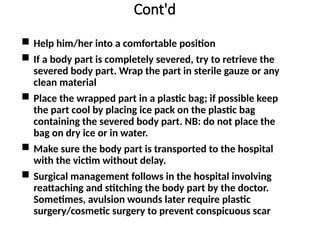 Cont'd
 Help him/her into a comfortable position
 If a body part is completely severed, try to retrieve the
severed body part. Wrap the part in sterile gauze or any
clean material
 Place the wrapped part in a plastic bag; if possible keep
the part cool by placing ice pack on the plastic bag
containing the severed body part. NB: do not place the
bag on dry ice or in water.
 Make sure the body part is transported to the hospital
with the victim without delay.
 Surgical management follows in the hospital involving
reattaching and stitching the body part by the doctor.
Sometimes, avulsion wounds later require plastic
surgery/cosmetic surgery to prevent conspicuous scar
 