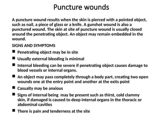 Puncture wounds
A puncture wound results when the skin is pierced with a pointed object,
such as nail, a piece of glass or a knife. A gunshot wound is also a
punctured wound. The skin at site of puncture wound is usually closed
around the penetrating object. An object may remain embedded in the
wound.
SIGNS AND SYMPTOMS
 Penetrating object may be in site
 Usually external bleeding is minimal
 Internal bleeding can be severe if penetrating object causes damage to
blood vessels or internal organs.
 An object may pass completely through a body part, creating two open
wounds one at the entry point and another at the exits point
 Casualty may be anxious
 Signs of internal being may be present such as thirst, cold clammy
skin, if damaged is caused to deep internal organs in the thoracic or
abdominal cavities
 There is pain and tenderness at the site
 