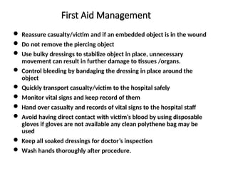 First Aid Management
 Reassure casualty/victim and if an embedded object is in the wound
 Do not remove the piercing object
 Use bulky dressings to stabilize object in place, unnecessary
movement can result in further damage to tissues /organs.
 Control bleeding by bandaging the dressing in place around the
object
 Quickly transport casualty/victim to the hospital safely
 Monitor vital signs and keep record of them
 Hand over casualty and records of vital signs to the hospital staff
 Avoid having direct contact with victim’s blood by using disposable
gloves if gloves are not available any clean polythene bag may be
used
 Keep all soaked dressings for doctor’s inspection
 Wash hands thoroughly after procedure.
 