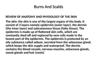 Burns And Scalds
REVIEW OF ANATOMY AND PHYSIOLOGY OF THE SKIN
The skin: the skin is one of the largest organs of the body. It
consist of 3 layers namely epidermis (outer layer), the dermis
(the inner layer) and subcutaneous tissue (fatty tissue). The
epidermis is made up of flattened skin cells, which are
constantly shed off and replaced by new cells made in the
lowest part of the epidermis. The epidermis is protected by an
oily substance called sebum, secreted from the sebaceous gland,
which keeps the skin supple and waterproof. The dermis
contains the blood vessels, nervous muscles, sebaceous glands,
sweat glands and hair (roots)
 