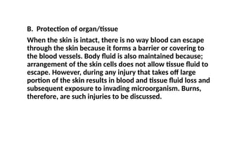 B. Protection of organ/tissue
When the skin is intact, there is no way blood can escape
through the skin because it forms a barrier or covering to
the blood vessels. Body fluid is also maintained because;
arrangement of the skin cells does not allow tissue fluid to
escape. However, during any injury that takes off large
portion of the skin results in blood and tissue fluid loss and
subsequent exposure to invading microorganism. Burns,
therefore, are such injuries to be discussed.
 