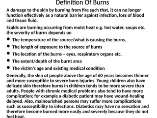 Definition Of Burns
A damage to the skin by burning from fire such that, it can no longer
function effectively as a natural barrier against infection, loss of blood
and tissue fluid.
Scalds are burning occurring from moist heat e.g. hot water, soups etc.
the severity of burns depends on
 The temperature of the source/what is causing the burns.
 The length of exposure to the source of burns
 The location of the burns – eyes, respiratory organs etc.
 The extent/depth of the burnt area
 The victim’s age and existing medical condition
Generally, the skin of people above the age of 60 years becomes thinner
and more susceptible to severe burn injuries. Young children also have
delicate skin therefore burns in children tends to be more severe than
adults. People with chronic medical problems also tend to have more
complication; for example a diabetic patient may have wound-healing
delayed. Also, malnourished persons may suffer more complications
such as susceptibility to infections. Diabetics may have no sensation and
therefore become burned more easily and severely because they do not
 