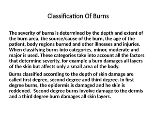 Classification Of Burns
The severity of burns is determined by the depth and extent of
the burn area, the source/cause of the burn, the age of the
patient, body regions burned and other illnesses and injuries.
When classifying burns into categories, minor, moderate and
major is used. These categories take into account all the factors
that determine severity, for example a burn damages all layers
of the skin but affects only a small area of the body.
Burns classified according to the depth of skin damage are
called first degree, second degree and third degree. In first
degree burns, the epidermis is damaged and he skin is
reddened. Second degree burns involve damage to the dermis
and a third degree burn damages all skin layers.
 