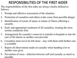 RESPONSIBILITIES OF THE FIRST AIDER
The responsibilities of the first aider are always clearly defined as
follows:
1. Prompt and effective assessment of the situation
2. Protection of casualties and others at the scene from possible danger
3. Identification of extent of injury or nature of illness affecting a
casualty.
4. Early and appropriate treatment of all casualties, treating the most
serious conditions first.
5. Arrangement for casualty’s removal or transfer to hospital or into the
care of the doctor or another care provider
6. Casualties must never be left alone - stay with them until further care
is available
7. Report all observations made on casualty when handing over to
another care giver
8. Prevention of cross - infection between self and casualty as much as
possible.
 