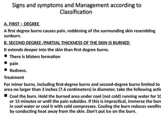 Signs and symptoms and Management according to
Classification
A. FIRST – DEGREE
A first degree burns causes pain, reddening of the surrounding skin resembling
sunburn.
B. SECOND DEGREE /PARTIAL THICKNESS OF THE SKIN IS BURNED
It extends deeper into the skin than first degree burns.
 There is blisters formation
 pain
 Redness.
Treatment
For minor burns, including first-degree burns and second-degree burns limited to a
area no larger than 3 inches (7.6 centimeters) in diameter, take the following actio
 Cool the burn. Hold the burned area under cool (not cold) running water for 10
or 15 minutes or until the pain subsides. If this is impractical, immerse the burn
in cool water or cool it with cold compresses. Cooling the burn reduces swelling
by conducting heat away from the skin. Don't put ice on the burn.
 