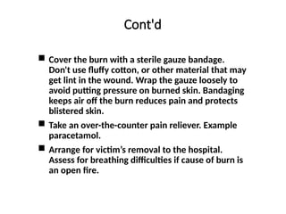 Cont'd
 Cover the burn with a sterile gauze bandage.
Don't use fluffy cotton, or other material that may
get lint in the wound. Wrap the gauze loosely to
avoid putting pressure on burned skin. Bandaging
keeps air off the burn reduces pain and protects
blistered skin.
 Take an over-the-counter pain reliever. Example
paracetamol.
 Arrange for victim’s removal to the hospital.
Assess for breathing difficulties if cause of burn is
an open fire.
 