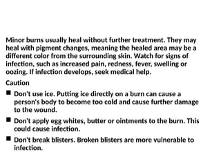 Minor burns usually heal without further treatment. They may
heal with pigment changes, meaning the healed area may be a
different color from the surrounding skin. Watch for signs of
infection, such as increased pain, redness, fever, swelling or
oozing. If infection develops, seek medical help.
Caution
 Don't use ice. Putting ice directly on a burn can cause a
person's body to become too cold and cause further damage
to the wound.
 Don't apply egg whites, butter or ointments to the burn. This
could cause infection.
 Don't break blisters. Broken blisters are more vulnerable to
infection.
 