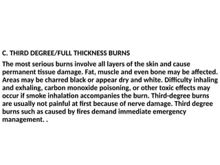 C. THIRD DEGREE/FULL THICKNESS BURNS
The most serious burns involve all layers of the skin and cause
permanent tissue damage. Fat, muscle and even bone may be affected.
Areas may be charred black or appear dry and white. Difficulty inhaling
and exhaling, carbon monoxide poisoning, or other toxic effects may
occur if smoke inhalation accompanies the burn. Third-degree burns
are usually not painful at first because of nerve damage. Third degree
burns such as caused by fires demand immediate emergency
management. .
 