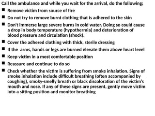 Call the ambulance and while you wait for the arrival, do the following;
 Remove victim from source of fire
 Do not try to remove burnt clothing that is adhered to the skin
 Don't immerse large severe burns in cold water. Doing so could cause
a drop in body temperature (hypothermia) and deterioration of
blood pressure and circulation (shock).
 Cover the adhered clothing with thick, sterile dressing
 If the arms, hands or legs are burned elevate them above heart level
 Keep victim in a most comfortable position
 Reassure and continue to do so
 Check whether the victim is suffering from smoke inhalation. Signs of
smoke inhalation include difficult breathing (often accompanied by
coughing), smoky-smelly breath or black discoloration of the victim’s
mouth and nose. If any of these signs are present, gently move victim
into a sitting position and monitor breathing
 